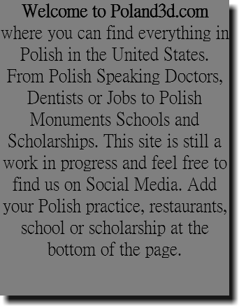 Welcome to Poland3d.com where you can find everything in Polish in the United States. From Polish Speaking Doctors, Dentists or Jobs to Polish Monuments Schools and Scholarships. This site is still a work in progress and feel free to find us on Social Media. Add your Polish practice, restaurants, school or scholarship at the bottom of the page.